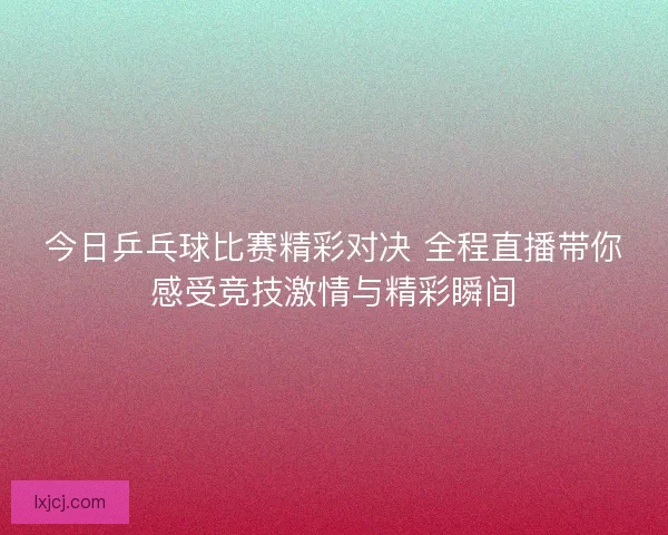 今日乒乓球比赛精彩对决 全程直播带你感受竞技激情与精彩瞬间
