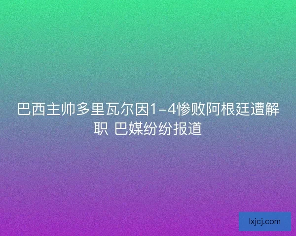 巴西主帅多里瓦尔因1-4惨败阿根廷遭解职 巴媒纷纷报道