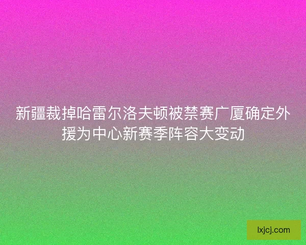 新疆裁掉哈雷尔洛夫顿被禁赛广厦确定外援为中心新赛季阵容大变动