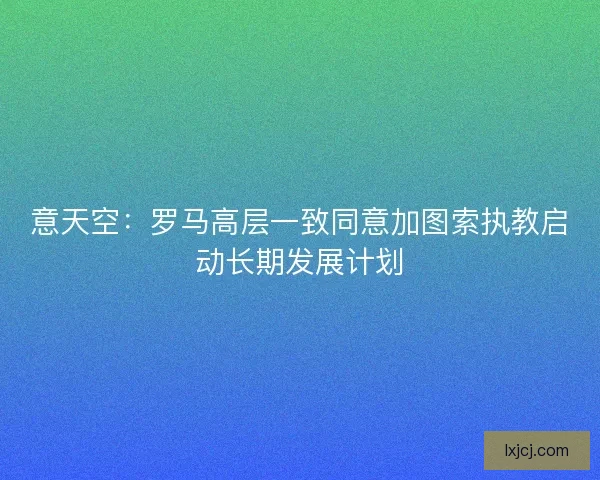 意天空：罗马高层一致同意加图索执教启动长期发展计划