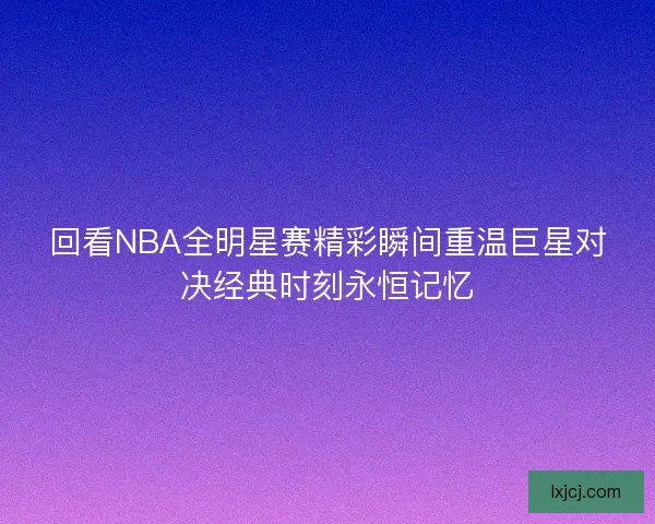 回看NBA全明星赛精彩瞬间重温巨星对决经典时刻永恒记忆