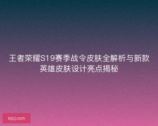 王者荣耀S19赛季战令皮肤全解析与新款英雄皮肤设计亮点揭秘