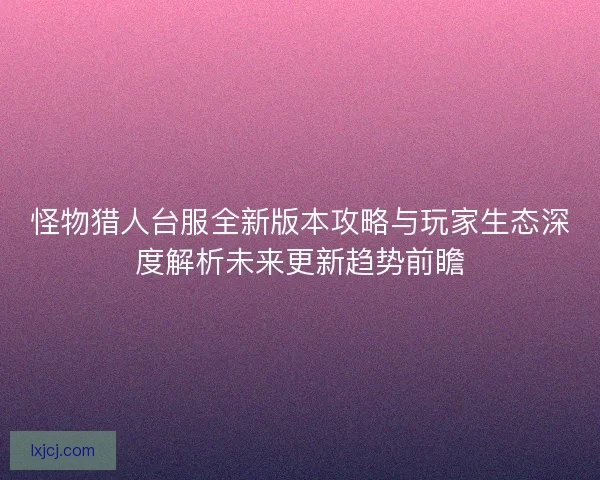 怪物猎人台服全新版本攻略与玩家生态深度解析未来更新趋势前瞻