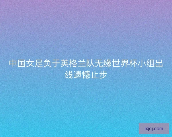 中国女足负于英格兰队无缘世界杯小组出线遗憾止步 中国女足负于英格兰队无缘世界杯小组出线遗憾止步