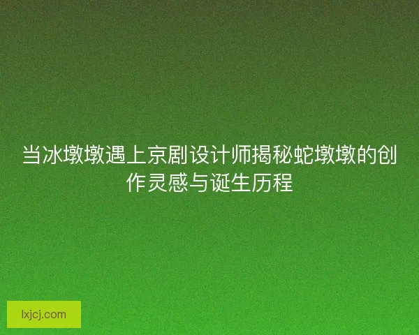 当冰墩墩遇上京剧设计师揭秘蛇墩墩的创作灵感与诞生历程