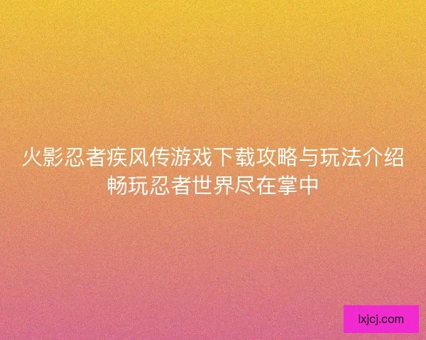 火影忍者疾风传游戏下载攻略与玩法介绍畅玩忍者世界尽在掌中