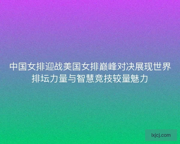中国女排迎战美国女排巅峰对决展现世界排坛力量与智慧竞技较量魅力