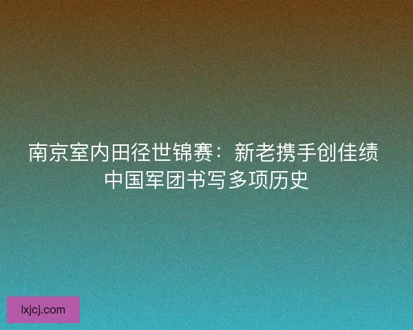 南京室内田径世锦赛：新老携手创佳绩 中国军团书写多项历史