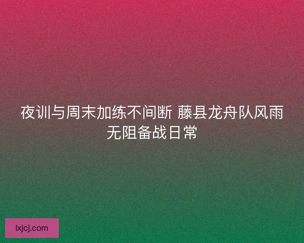 夜训与周末加练不间断 藤县龙舟队风雨无阻备战日常