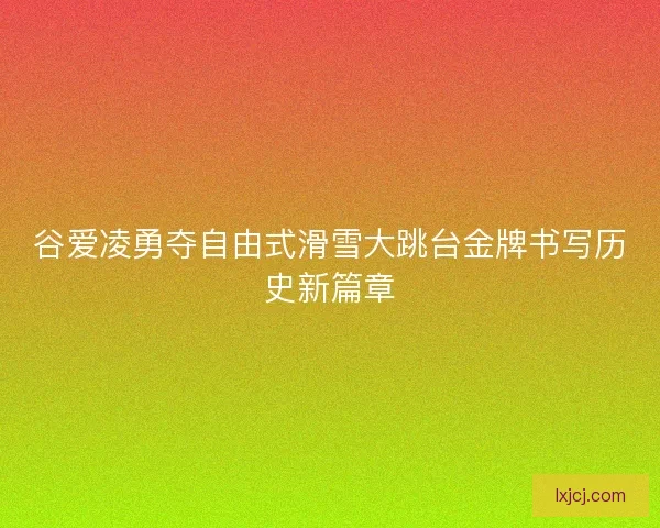 谷爱凌勇夺自由式滑雪大跳台金牌书写历史新篇章