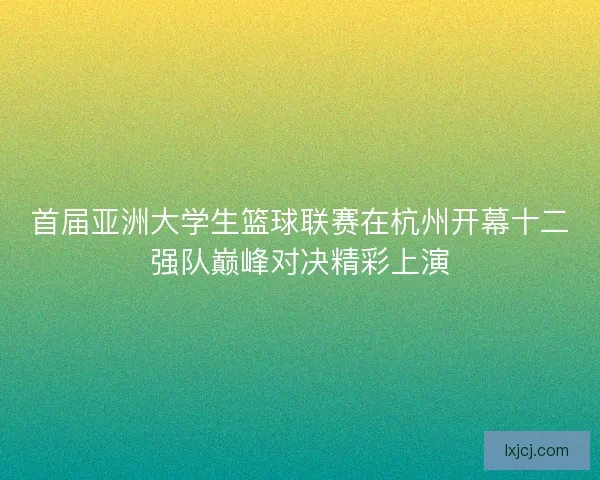 首届亚洲大学生篮球联赛在杭州开幕十二强队巅峰对决精彩上演