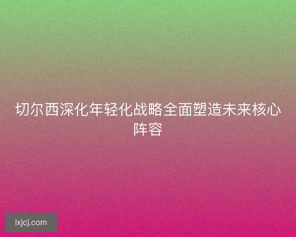 切尔西深化年轻化战略全面塑造未来核心阵容