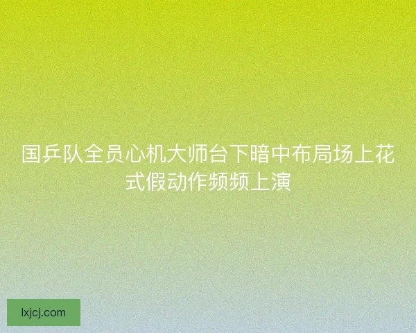 国乒队全员心机大师台下暗中布局场上花式假动作频频上演