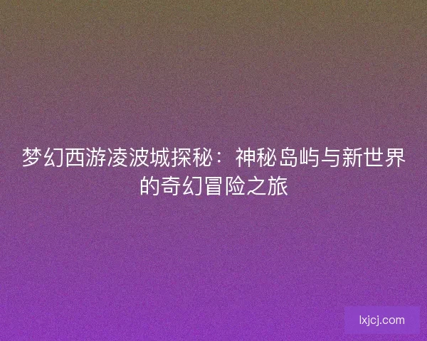 梦幻西游凌波城探秘:神秘岛屿与新世界的奇幻冒险之旅 梦幻西游凌波城探秘:神秘岛屿与新世界的奇幻冒险之旅