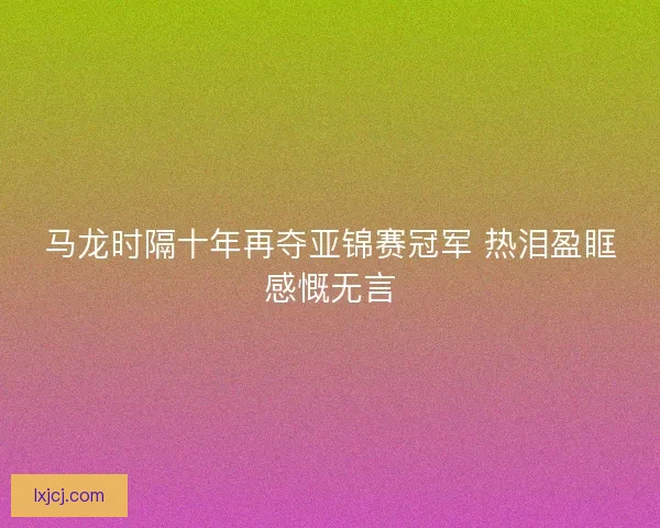 马龙时隔十年再夺亚锦赛冠军 热泪盈眶感慨无言