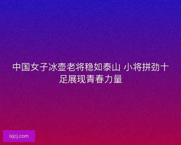 中国女子冰壶老将稳如泰山 小将拼劲十足展现青春力量
