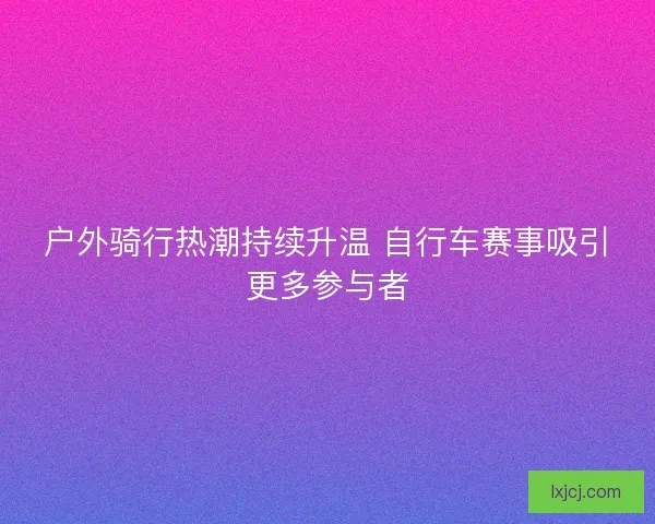 户外骑行热潮持续升温 自行车赛事吸引更多参与者