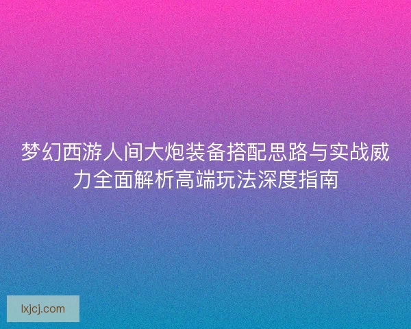 梦幻西游人间大炮装备搭配思路与实战威力全面解析高端玩法深度指南