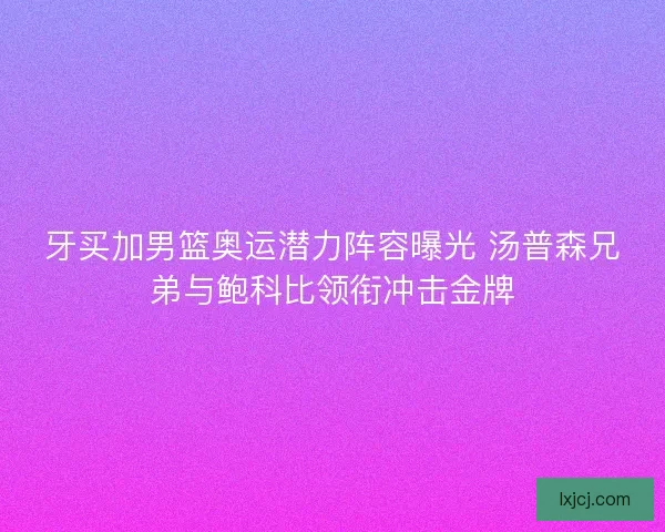 牙买加男篮奥运潜力阵容曝光 汤普森兄弟与鲍科比领衔冲击金牌