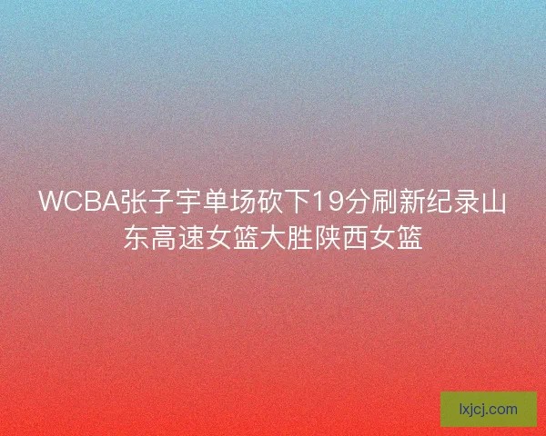 WCBA张子宇单场砍下19分刷新纪录山东高速女篮大胜陕西女篮