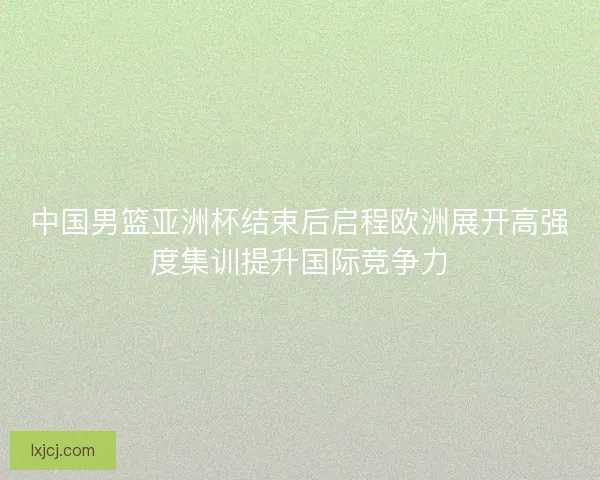 中国男篮亚洲杯结束后启程欧洲展开高强度集训提升国际竞争力