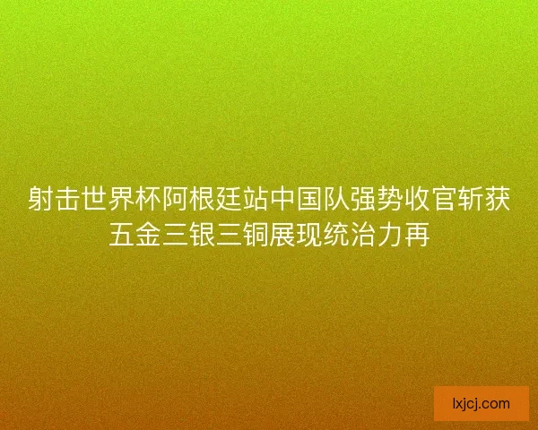 射击世界杯阿根廷站中国队强势收官斩获五金三银三铜展现统治力再