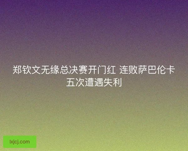 郑钦文无缘总决赛开门红 连败萨巴伦卡五次遭遇失利 郑钦文无缘总决赛开门红 连败萨巴伦卡五次遭遇失利