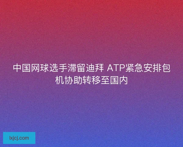 中国网球选手滞留迪拜 ATP紧急安排包机协助转移至国内