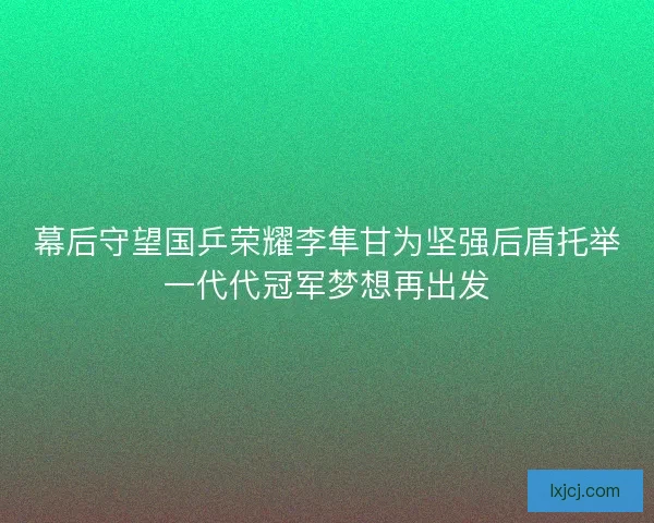 幕后守望国乒荣耀李隼甘为坚强后盾托举一代代冠军梦想再出发