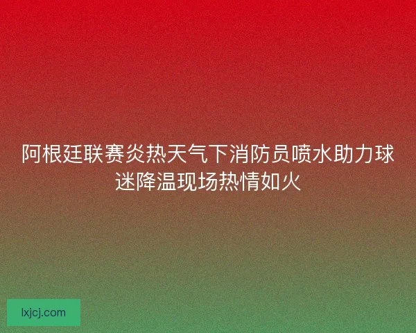 阿根廷联赛炎热天气下消防员喷水助力球迷降温现场热情如火