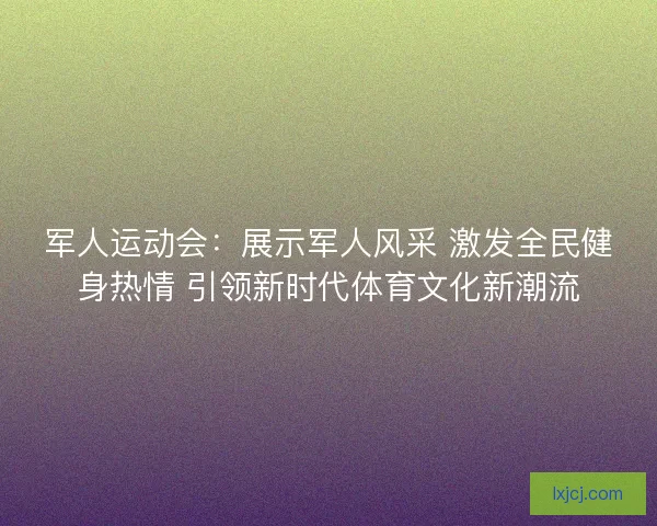 军人运动会：展示军人风采 激发全民健身热情 引领新时代体育文化新潮流