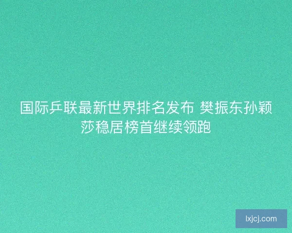 国际乒联最新世界排名发布 樊振东孙颖莎稳居榜首继续领跑