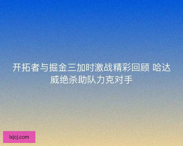 开拓者与掘金三加时激战精彩回顾 哈达威绝杀助队力克对手 开拓者与掘金三加时激战精彩回顾 哈达威绝杀助队力克对手