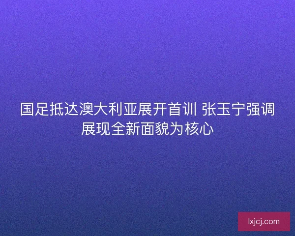 国足抵达澳大利亚展开首训 张玉宁强调展现全新面貌为核心