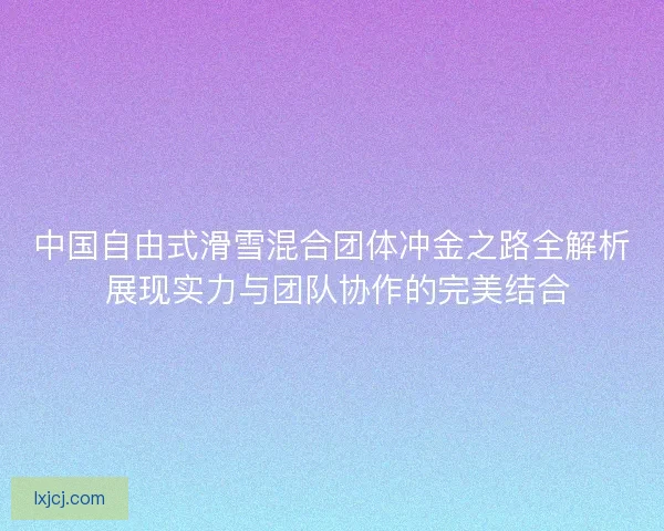 中国自由式滑雪混合团体冲金之路全解析 展现实力与团队协作的完美结合