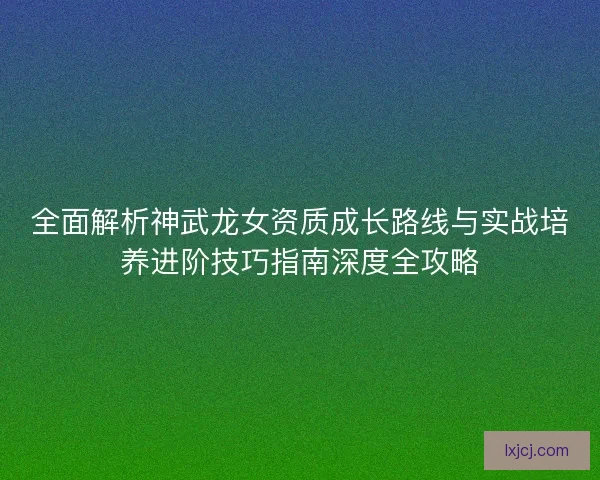 全面解析神武龙女资质成长路线与实战培养进阶技巧指南深度全攻略 全面解析神武龙女资质成长路线与实战培养进阶技巧指南深度全攻略