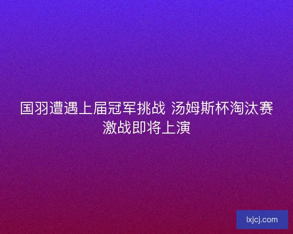 国羽遭遇上届冠军挑战 汤姆斯杯淘汰赛激战即将上演 国羽遭遇上届冠军挑战 汤姆斯杯淘汰赛激战即将上演